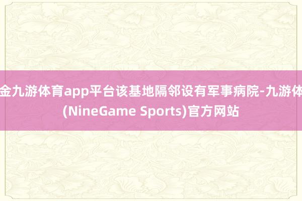 现金九游体育app平台该基地隔邻设有军事病院-九游体育(NineGame Sports)官方网站