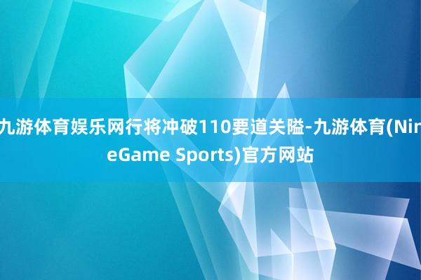 九游体育娱乐网行将冲破110要道关隘-九游体育(NineGame Sports)官方网站