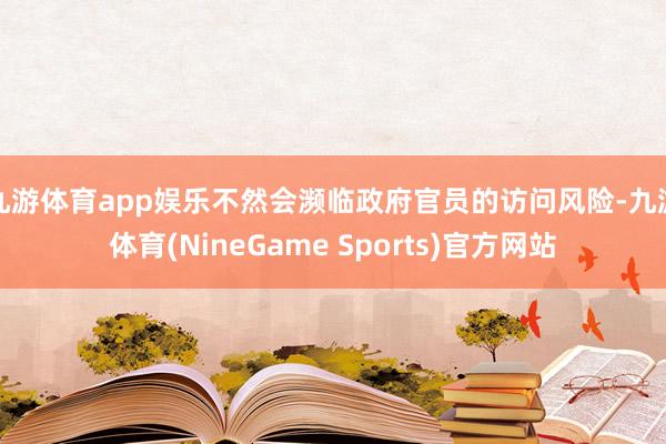 九游体育app娱乐不然会濒临政府官员的访问风险-九游体育(NineGame Sports)官方网站