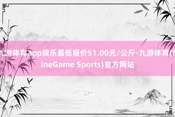 九游体育app娱乐最低报价51.00元/公斤-九游体育(NineGame Sports)官方网站