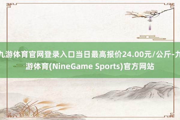 九游体育官网登录入口当日最高报价24.00元/公斤-九游体育(NineGame Sports)官方网站