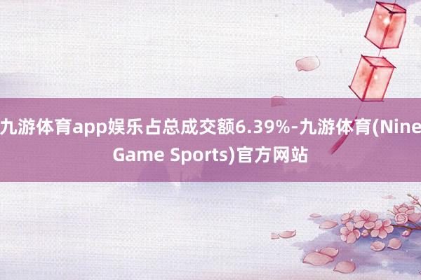九游体育app娱乐占总成交额6.39%-九游体育(NineGame Sports)官方网站