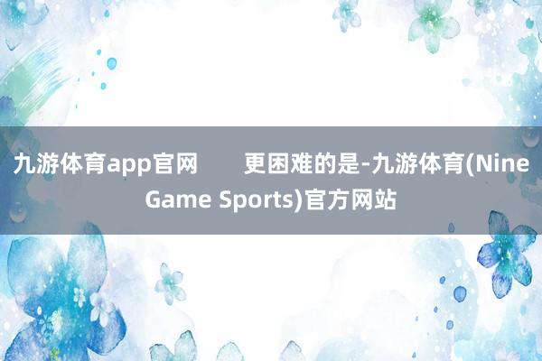 九游体育app官网       更困难的是-九游体育(NineGame Sports)官方网站