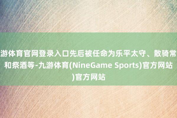 九游体育官网登录入口先后被任命为乐平太守、散骑常侍和祭酒等-九游体育(NineGame Sports)官方网站
