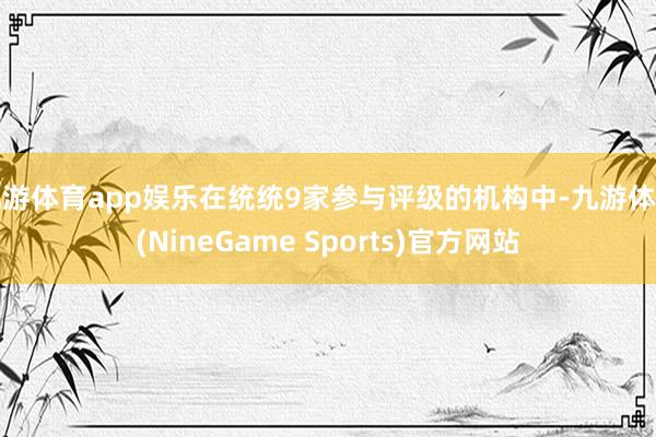 九游体育app娱乐在统统9家参与评级的机构中-九游体育(NineGame Sports)官方网站