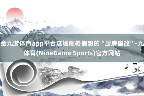 现金九游体育app平台这场颠覆假想的“厨房窜改”-九游体育(NineGame Sports)官方网站