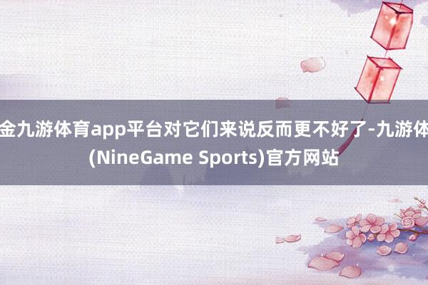 现金九游体育app平台对它们来说反而更不好了-九游体育(NineGame Sports)官方网站