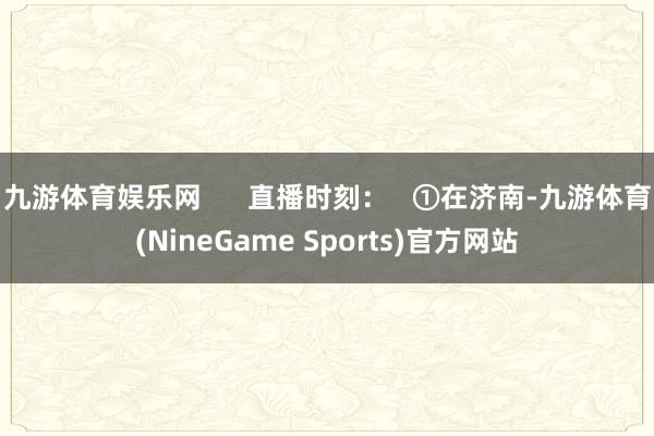 九游体育娱乐网 直播时刻: ①在济南-九游体育(NineGame Sports)官方网站