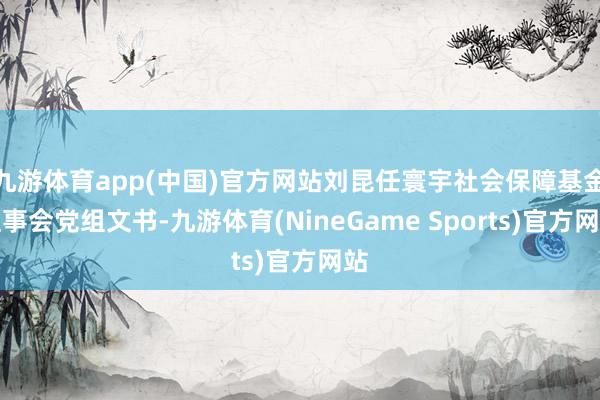 九游体育app(中国)官方网站刘昆任寰宇社会保障基金理事会党组文书-九游体育(NineGame Sports)官方网站
