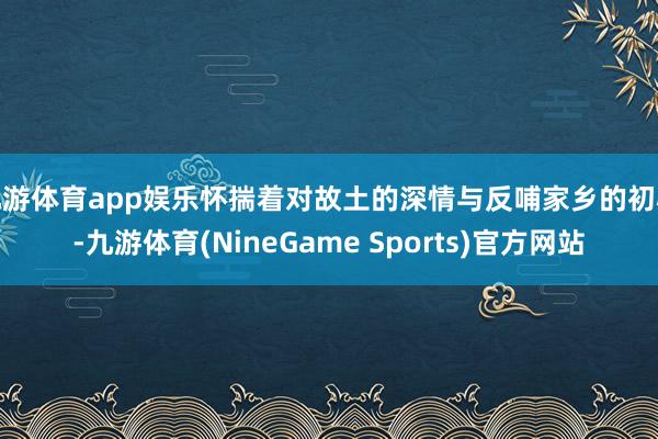 九游体育app娱乐怀揣着对故土的深情与反哺家乡的初心-九游体育(NineGame Sports)官方网站