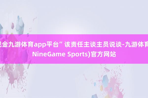 现金九游体育app平台”该责任主谈主员说谈-九游体育(NineGame Sports)官方网站