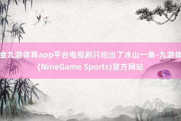 现金九游体育app平台电视剧只拍出了冰山一角-九游体育(NineGame Sports)官方网站