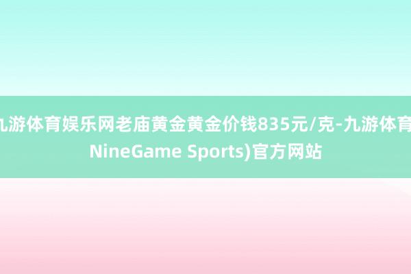 九游体育娱乐网老庙黄金黄金价钱835元/克-九游体育(NineGame Sports)官方网站