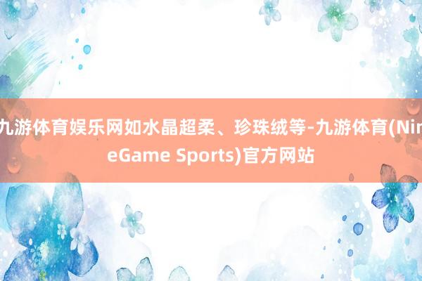 九游体育娱乐网如水晶超柔、珍珠绒等-九游体育(NineGame Sports)官方网站