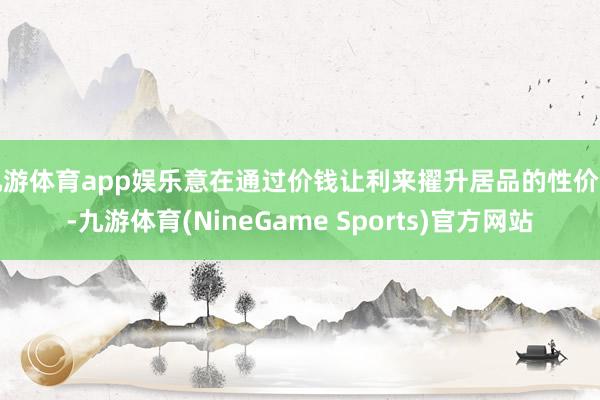 九游体育app娱乐意在通过价钱让利来擢升居品的性价比-九游体育(NineGame Sports)官方网站