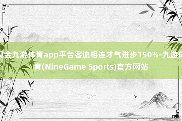 现金九游体育app平台客流相连才气进步150%-九游体育(NineGame Sports)官方网站