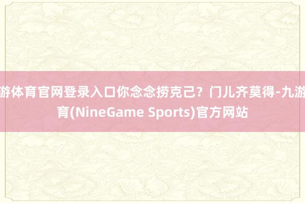 九游体育官网登录入口你念念捞克己?门儿齐莫得-九游体育(NineGame Sports)官方网站