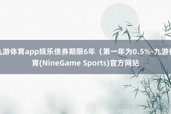 九游体育app娱乐债券期限6年（第一年为0.5%-九游体育(NineGame Sports)官方网站