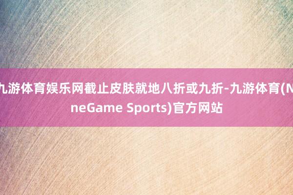 九游体育娱乐网截止皮肤就地八折或九折-九游体育(NineGame Sports)官方网站