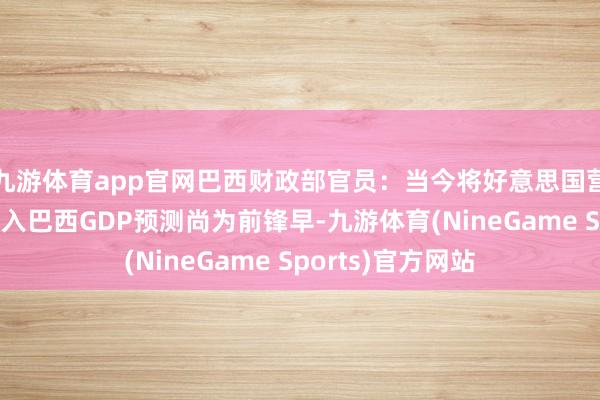 九游体育app官网巴西财政部官员：当今将好意思国营业策略的影响纳入巴西GDP预测尚为前锋早-九游体育(NineGame Sports)官方网站