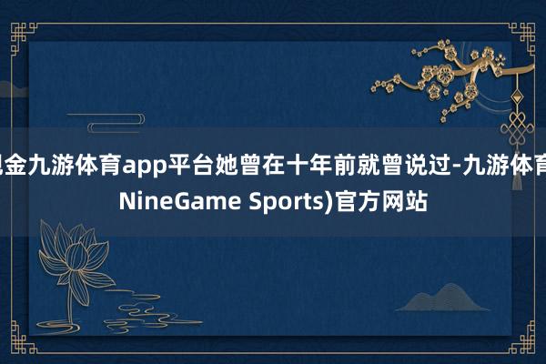 现金九游体育app平台她曾在十年前就曾说过-九游体育(NineGame Sports)官方网站