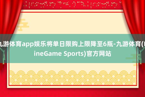 九游体育app娱乐将单日限购上限降至6瓶-九游体育(NineGame Sports)官方网站
