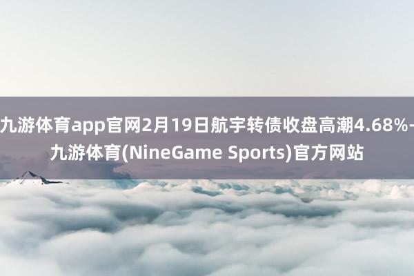 九游体育app官网2月19日航宇转债收盘高潮4.68%-九游体育(NineGame Sports)官方网站