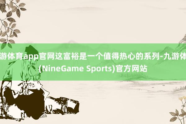 九游体育app官网这富裕是一个值得热心的系列-九游体育(NineGame Sports)官方网站