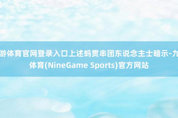 九游体育官网登录入口上述蚂贯串团东说念主士暗示-九游体育(NineGame Sports)官方网站