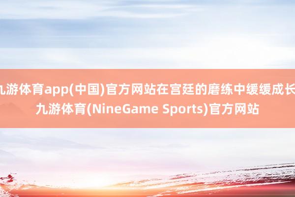 九游体育app(中国)官方网站在宫廷的磨练中缓缓成长-九游体育(NineGame Sports)官方网站