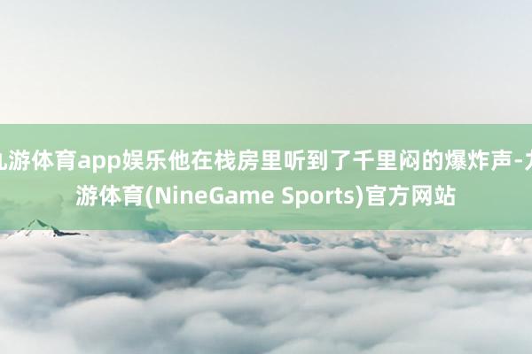 九游体育app娱乐他在栈房里听到了千里闷的爆炸声-九游体育(NineGame Sports)官方网站