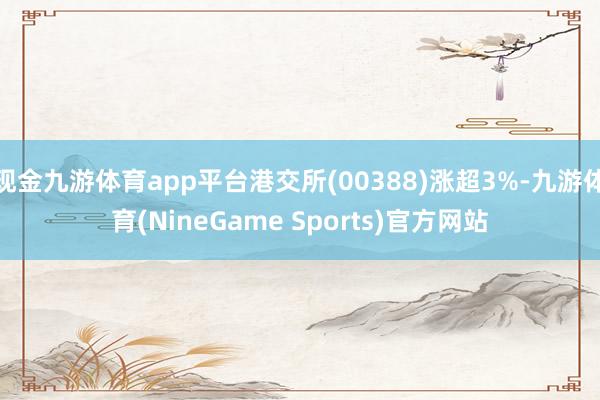 现金九游体育app平台港交所(00388)涨超3%-九游体育(NineGame Sports)官方网站