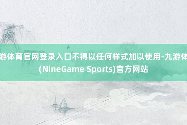 九游体育官网登录入口不得以任何样式加以使用-九游体育(NineGame Sports)官方网站
