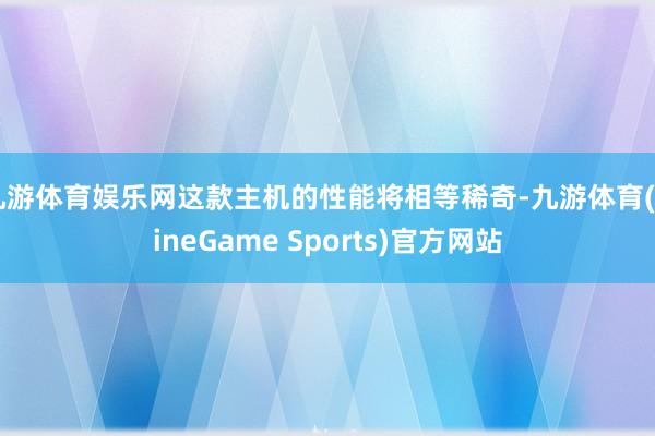 九游体育娱乐网这款主机的性能将相等稀奇-九游体育(NineGame Sports)官方网站
