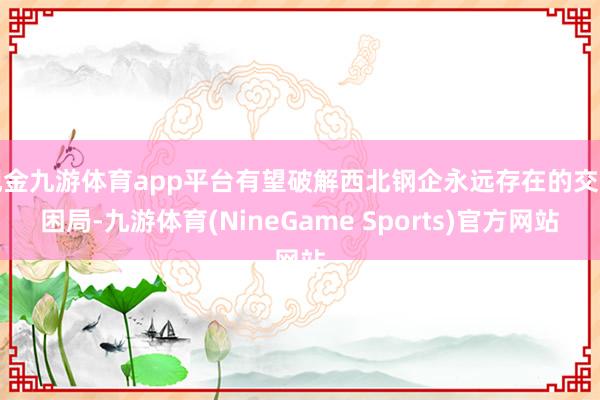 现金九游体育app平台有望破解西北钢企永远存在的交割困局-九游体育(NineGame Sports)官方网站