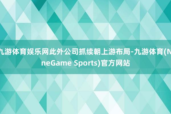 九游体育娱乐网此外公司抓续朝上游布局-九游体育(NineGame Sports)官方网站