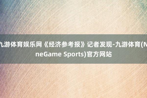 九游体育娱乐网　　《经济参考报》记者发现-九游体育(NineGame Sports)官方网站
