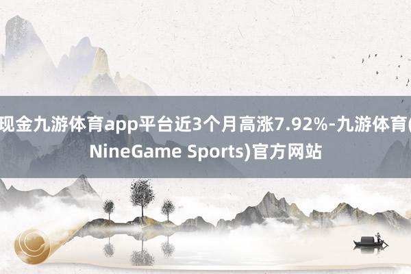 现金九游体育app平台近3个月高涨7.92%-九游体育(NineGame Sports)官方网站