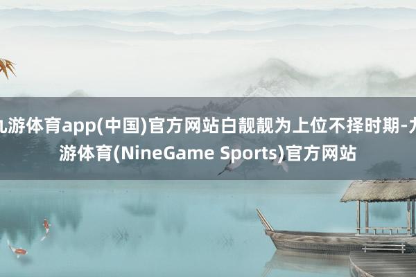 九游体育app(中国)官方网站白靓靓为上位不择时期-九游体育(NineGame Sports)官方网站