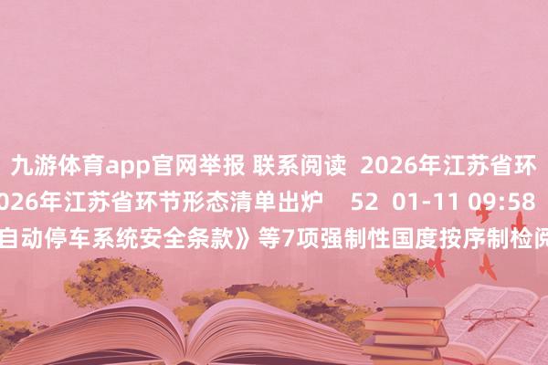 九游体育app官网举报 联系阅读  2026年江苏省环节形态清单出炉2026年江苏省环节形态清单出炉    52  01-11 09:58     工信部公开征求《智能网联汽车自动停车系统安全条款》等7项强制性国度按序制检阅计较形态认识工信部公开征求《智能网联汽车自动停车系统安全条款》等7项强制性国度按序制检阅计较形态认识    25  01-07 18:51     国度动力局：拟复旧9个形态开展绿色液体燃料时候攻关和产业化试点责任国度动力局：拟复旧9个形态开展绿色液体燃料时候攻关和产业化试点责任    2025-08-08 15:32     日本航空回复上海至东京航班备降：增压系统出现相配疏通日本航空回复上海至东京航班备降：增压系统出现相配疏通    2025-07-01 18:11     民政部：从未设置或批准设置“一脉养老”“惠民工程”形态 联系App涉嫌糊弄民政部：从未设置或批准设置“一脉养老”“惠民工程”形态 联系App涉嫌糊弄    21  2025-04-22 08:53     一财最热      点击关闭-九游体育(NineGame Sports)官方网站