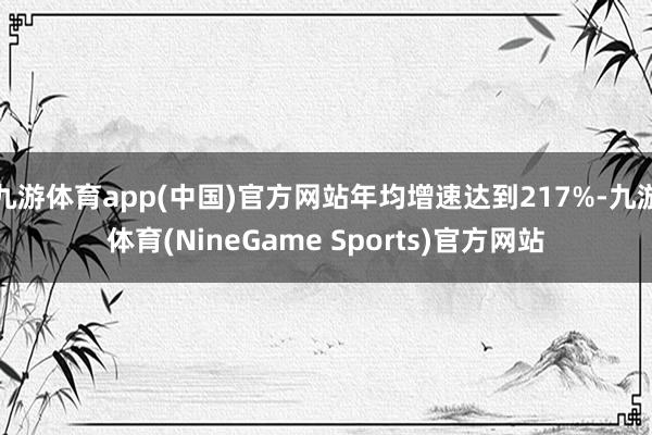 九游体育app(中国)官方网站年均增速达到217%-九游体育(NineGame Sports)官方网站