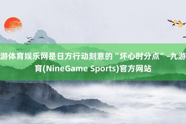 九游体育娱乐网是日方行动刻意的“坏心时分点”-九游体育(NineGame Sports)官方网站