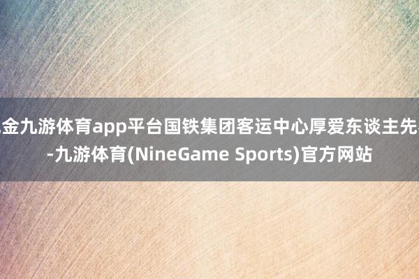 现金九游体育app平台国铁集团客运中心厚爱东谈主先容-九游体育(NineGame Sports)官方网站