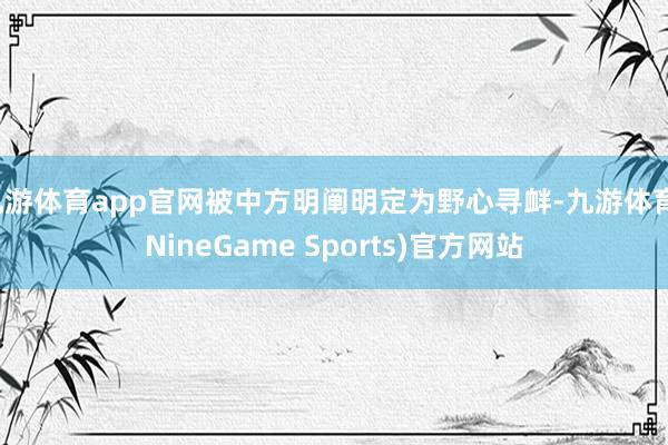 九游体育app官网被中方明阐明定为野心寻衅-九游体育(NineGame Sports)官方网站