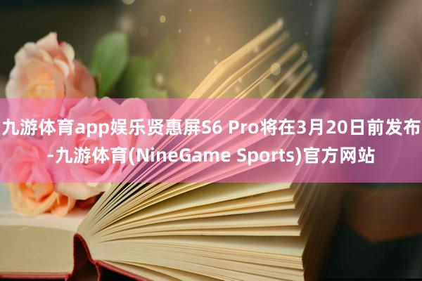 九游体育app娱乐贤惠屏S6 Pro将在3月20日前发布-九游体育(NineGame Sports)官方网站