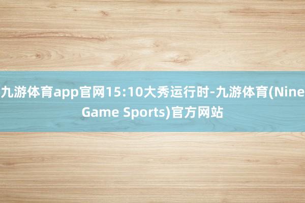 九游体育app官网15:10大秀运行时-九游体育(NineGame Sports)官方网站