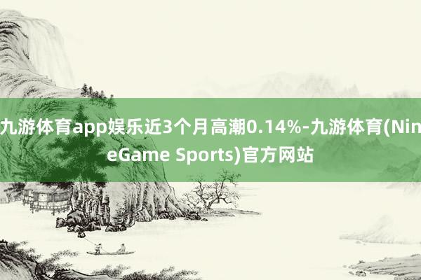 九游体育app娱乐近3个月高潮0.14%-九游体育(NineGame Sports)官方网站
