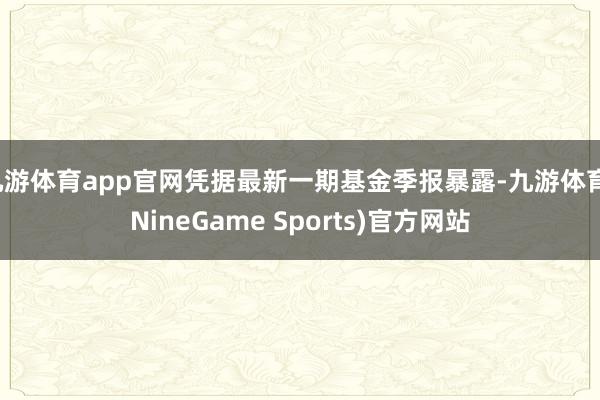 九游体育app官网凭据最新一期基金季报暴露-九游体育(NineGame Sports)官方网站