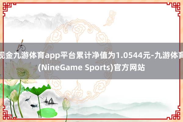 现金九游体育app平台累计净值为1.0544元-九游体育(NineGame Sports)官方网站