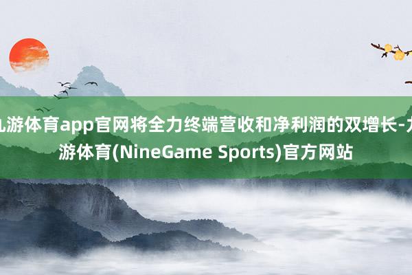九游体育app官网将全力终端营收和净利润的双增长-九游体育(NineGame Sports)官方网站